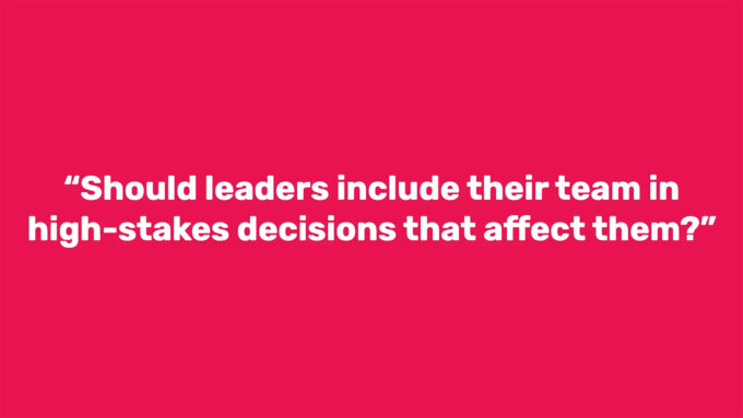 "Should leaders include their team in high-stakes decisions that affect them?"